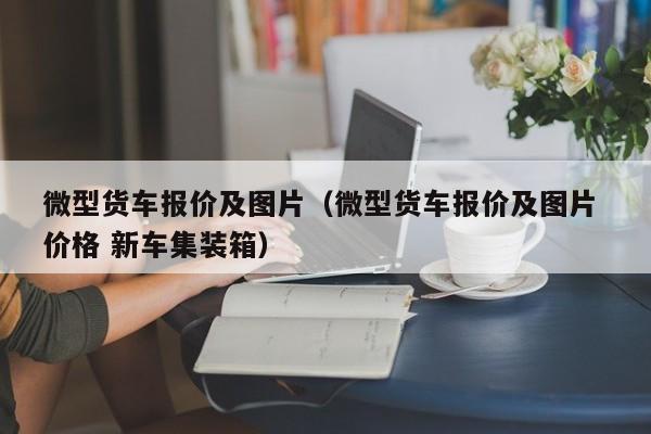 微型货车报价及图片（微型货车报价及图片 价格 新车集装箱）