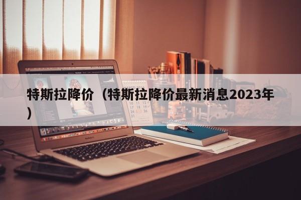 特斯拉降价（特斯拉降价最新消息2023年）