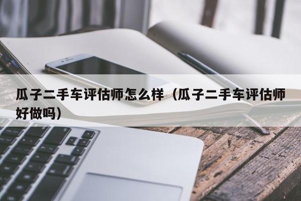 瓜子二手车评估师怎么样（瓜子二手车评估师好做吗）