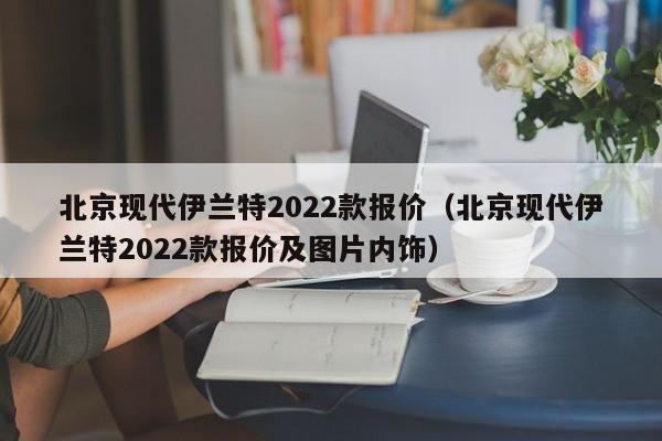 北京现代伊兰特2022款报价（北京现代伊兰特2022款报价及图片内饰）