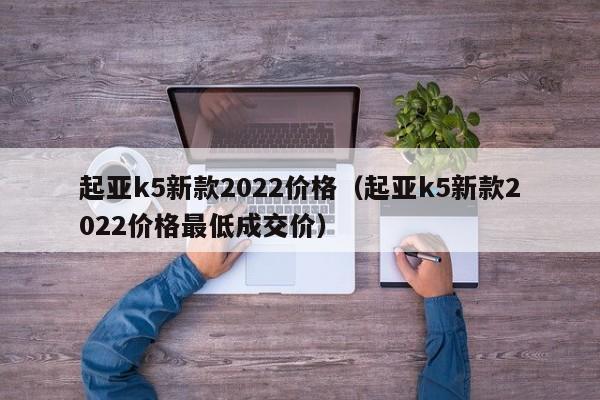 起亚k5新款2022价格（起亚k5新款2022价格最低成交价）