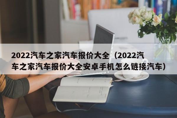 2022汽车之家汽车报价大全（2022汽车之家汽车报价大全安卓手机怎么链接汽车）