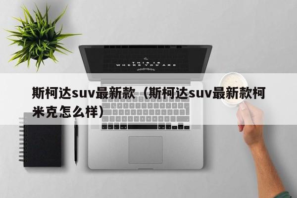 斯柯达suv最新款（斯柯达suv最新款柯米克怎么样）