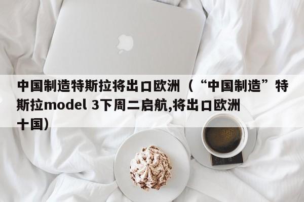 中国制造特斯拉将出口欧洲（“中国制造”特斯拉model 3下周二启航,将出口欧洲十国）