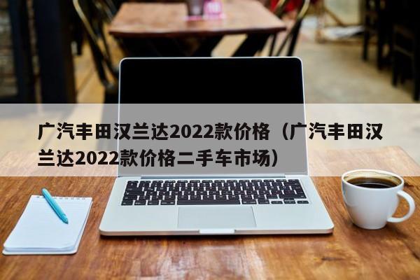 广汽丰田汉兰达2022款价格（广汽丰田汉兰达2022款价格二手车市场）