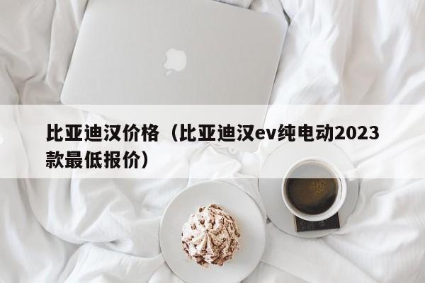 比亚迪汉价格（比亚迪汉ev纯电动2023款最低报价）