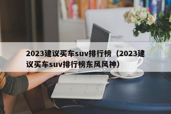 2023建议买车suv排行榜（2023建议买车suv排行榜东风风神）