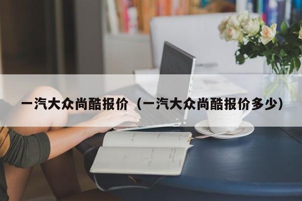 一汽大众尚酷报价（一汽大众尚酷报价多少）