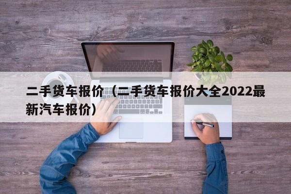 二手货车报价（二手货车报价大全2022最新汽车报价）