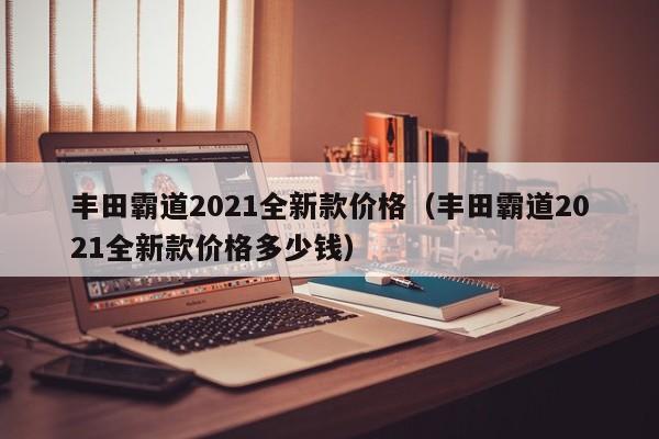 丰田霸道2021全新款价格（丰田霸道2021全新款价格多少钱）