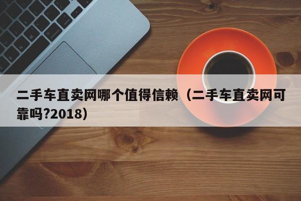 二手车直卖网哪个值得信赖（二手车直卖网可靠吗?2018）