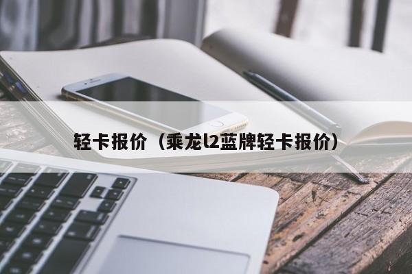 轻卡报价（乘龙l2蓝牌轻卡报价）