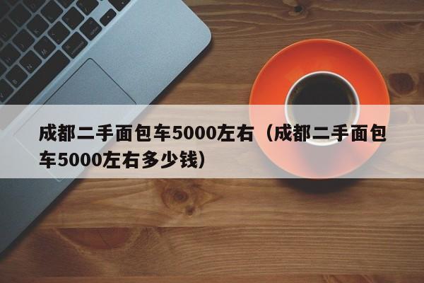 成都二手面包车5000左右（成都二手面包车5000左右多少钱）