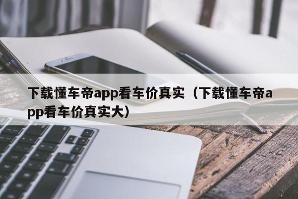 下载懂车帝app看车价真实（下载懂车帝app看车价真实大）