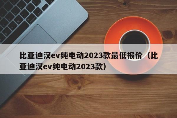 比亚迪汉ev纯电动2023款最低报价（比亚迪汉ev纯电动2023款）