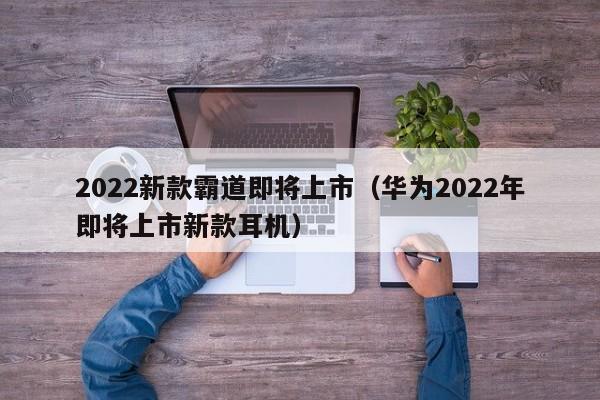 2022新款霸道即将上市（华为2022年即将上市新款耳机）