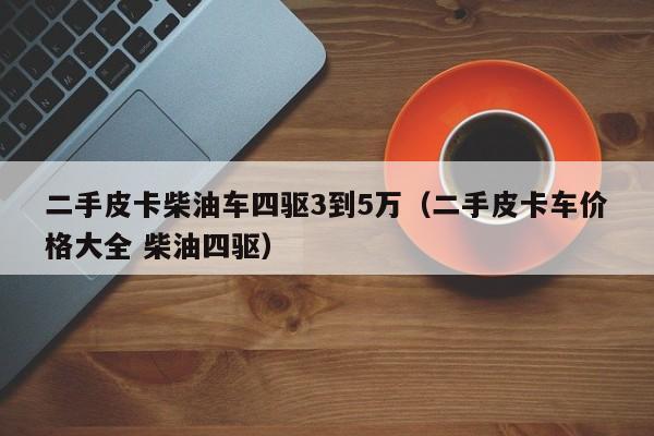 二手皮卡柴油车四驱3到5万（二手皮卡车价格大全 柴油四驱）