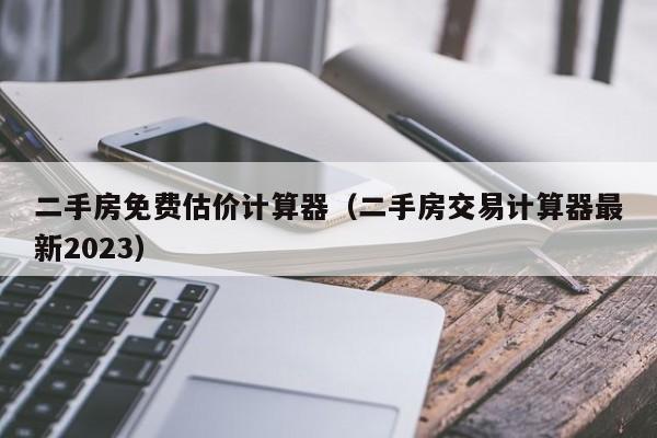 二手房免费估价计算器（二手房交易计算器最新2023）