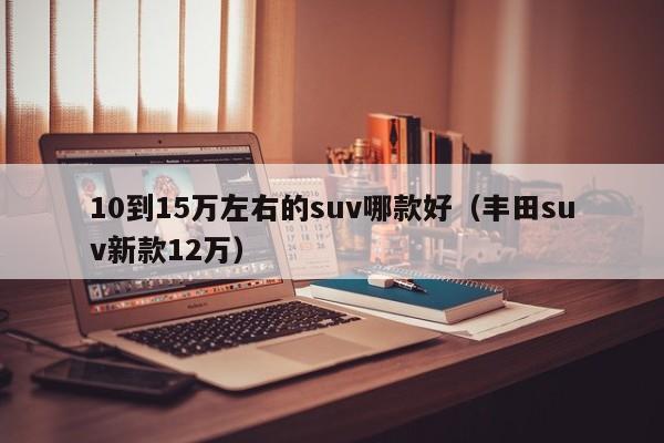 10到15万左右的suv哪款好（丰田suv新款12万）