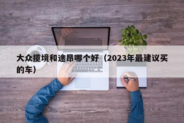 大众揽境和途昂哪个好（2023年最建议买的车）