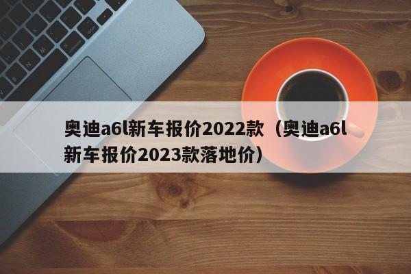 奥迪a6l新车报价2022款（奥迪a6l新车报价2023款落地价）