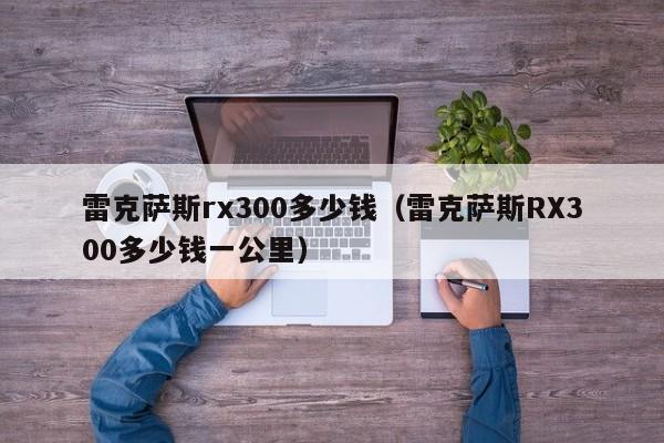 雷克萨斯rx300多少钱（雷克萨斯RX300多少钱一公里）