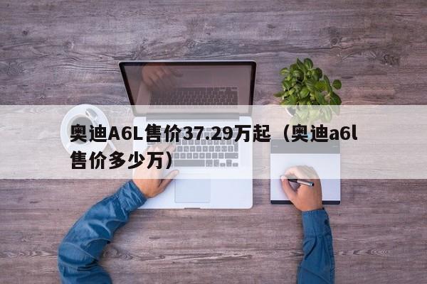 奥迪A6L售价37.29万起（奥迪a6l售价多少万）