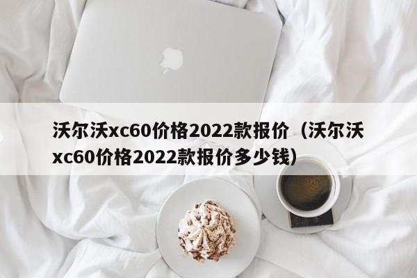 沃尔沃xc60价格2022款报价（沃尔沃xc60价格2022款报价多少钱）