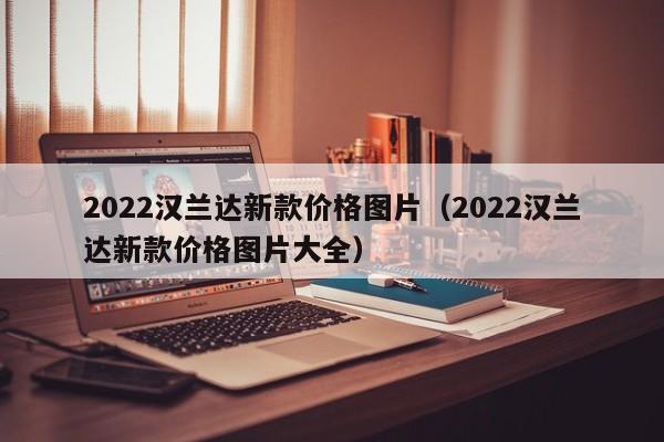 2022汉兰达新款价格图片（2022汉兰达新款价格图片大全）