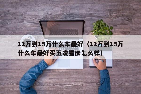 12万到15万什么车最好（12万到15万什么车最好买五凌星辰怎么样）