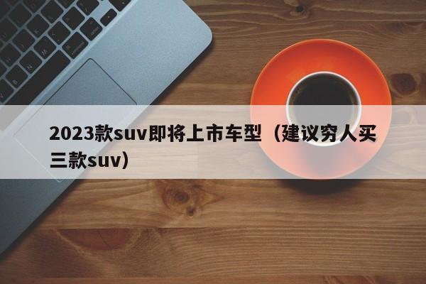 2023款suv即将上市车型（建议穷人买三款suv）