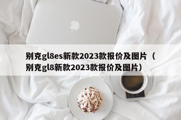 别克gl8es新款2023款报价及图片（别克gl8新款2023款报价及图片）