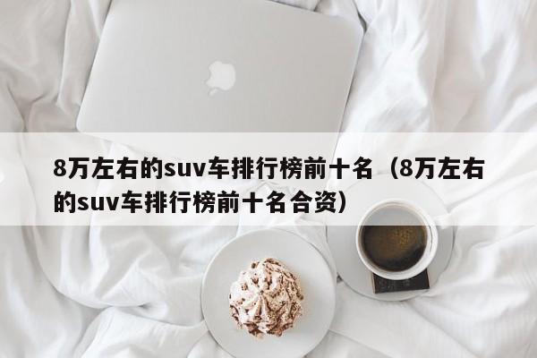 8万左右的suv车排行榜前十名（8万左右的suv车排行榜前十名合资）