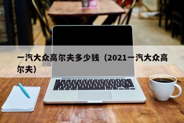 一汽大众高尔夫多少钱（2021一汽大众高尔夫）