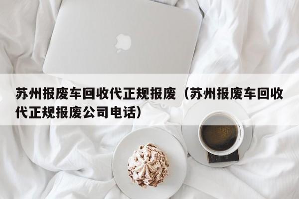 苏州报废车回收代正规报废（苏州报废车回收代正规报废公司电话）