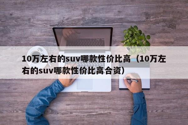 10万左右的suv哪款性价比高（10万左右的suv哪款性价比高合资）