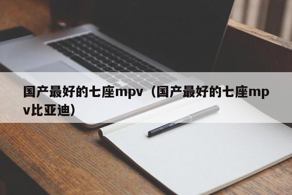 国产最好的七座mpv（国产最好的七座mpv比亚迪）