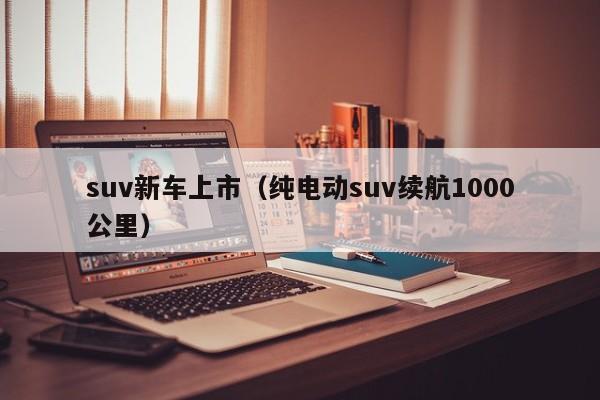 suv新车上市（纯电动suv续航1000公里）