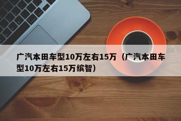 广汽本田车型10万左右15万（广汽本田车型10万左右15万缤智）