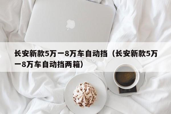 长安新款5万一8万车自动挡（长安新款5万一8万车自动挡两箱）