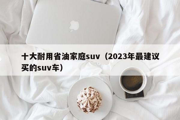 十大耐用省油家庭suv（2023年最建议买的suv车）