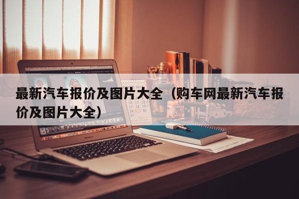 最新汽车报价及图片大全（购车网最新汽车报价及图片大全）