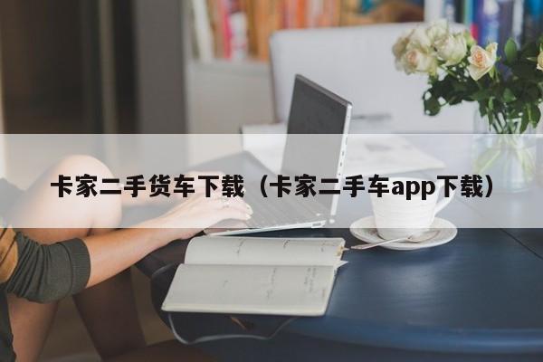 卡家二手货车下载（卡家二手车app下载）