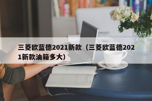 三菱欧蓝德2021新款（三菱欧蓝德2021新款油箱多大）