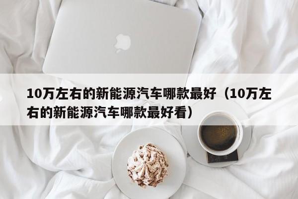 10万左右的新能源汽车哪款最好（10万左右的新能源汽车哪款最好看）