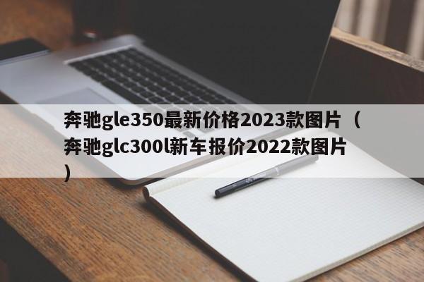 奔驰gle350最新价格2023款图片（奔驰glc300l新车报价2022款图片）