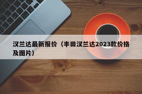 汉兰达最新报价（丰田汉兰达2023款价格及图片）