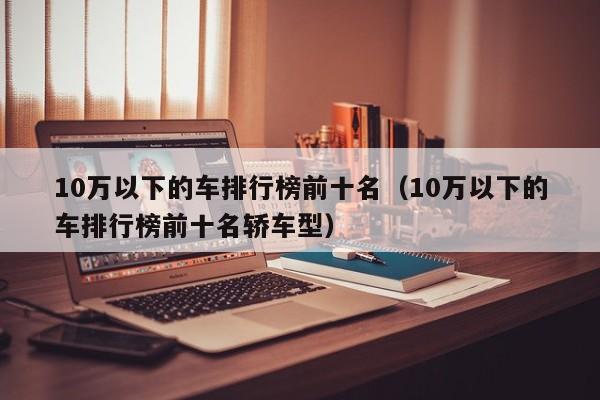 10万以下的车排行榜前十名（10万以下的车排行榜前十名轿车型）