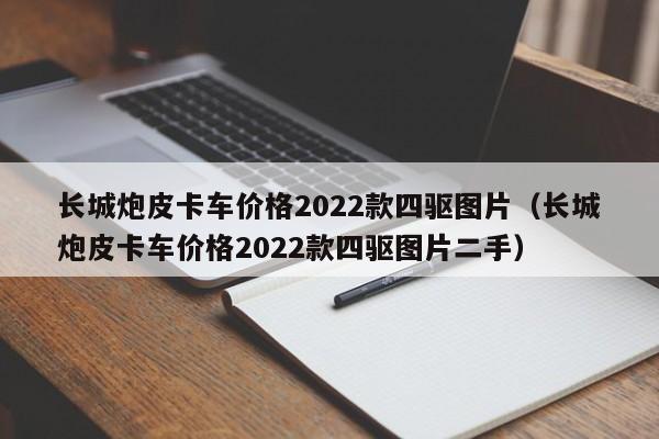 长城炮皮卡车价格2022款四驱图片（长城炮皮卡车价格2022款四驱图片二手）