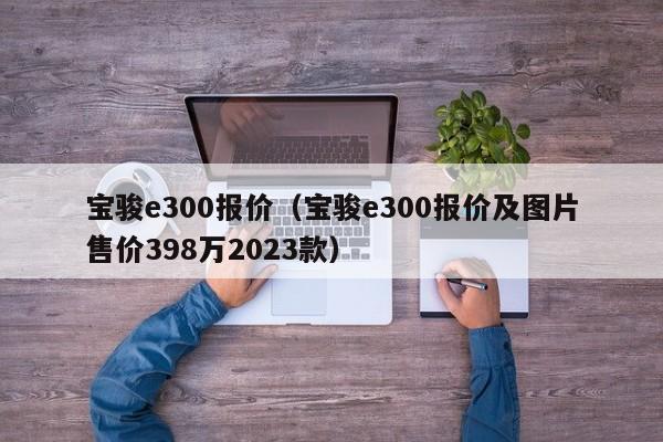 宝骏e300报价（宝骏e300报价及图片售价398万2023款）